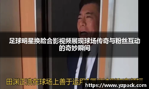 足球明星换脸合影视频展现球场传奇与粉丝互动的奇妙瞬间