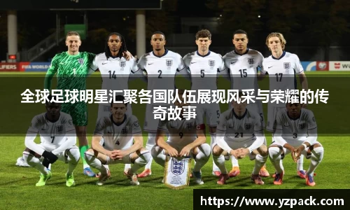 全球足球明星汇聚各国队伍展现风采与荣耀的传奇故事